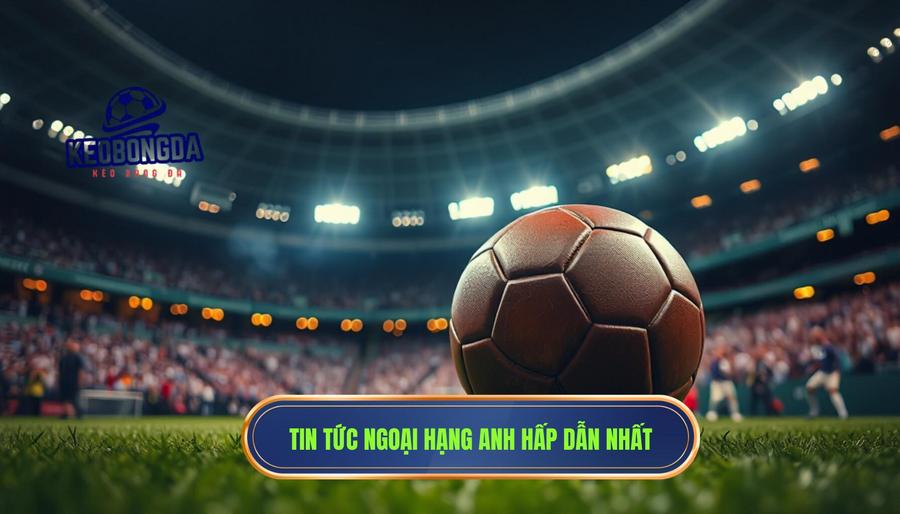 Tin Ngoại Hạng Anh: Toàn Cảnh Cuộc Đua Khốc Liệt Nhất Hành Tinh 1 Tin tức Ngoại hạng Anh hấp dẫn nhất